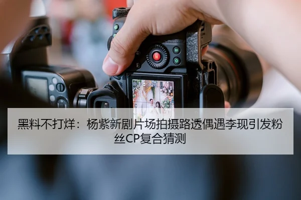 黑料不打烊：杨紫新剧片场拍摄路透偶遇李现引发粉丝CP复合猜测